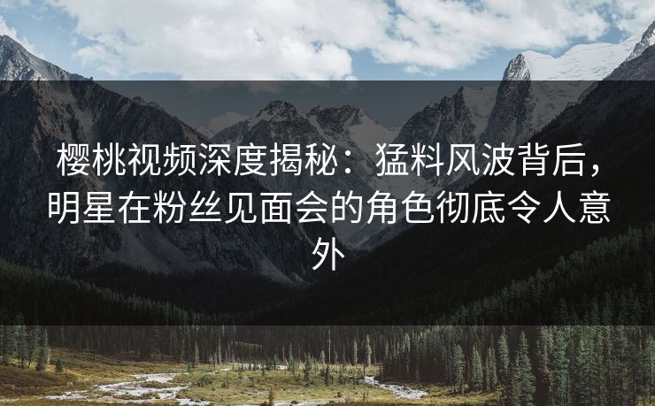 樱桃视频深度揭秘：猛料风波背后，明星在粉丝见面会的角色彻底令人意外