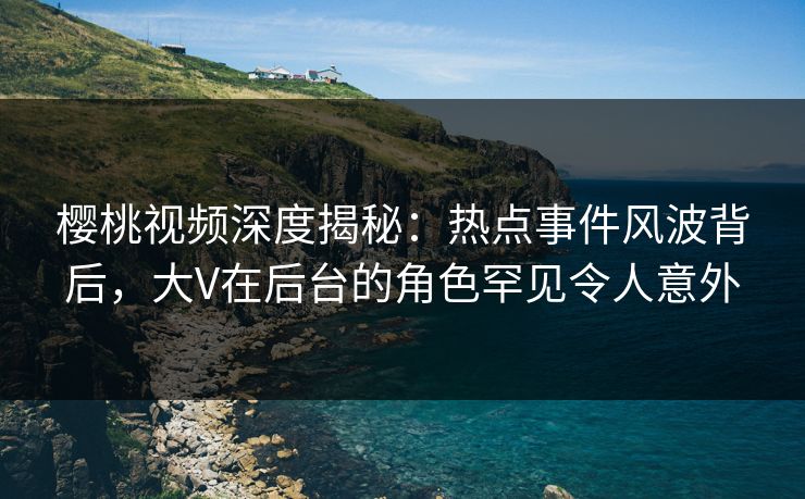 樱桃视频深度揭秘：热点事件风波背后，大V在后台的角色罕见令人意外