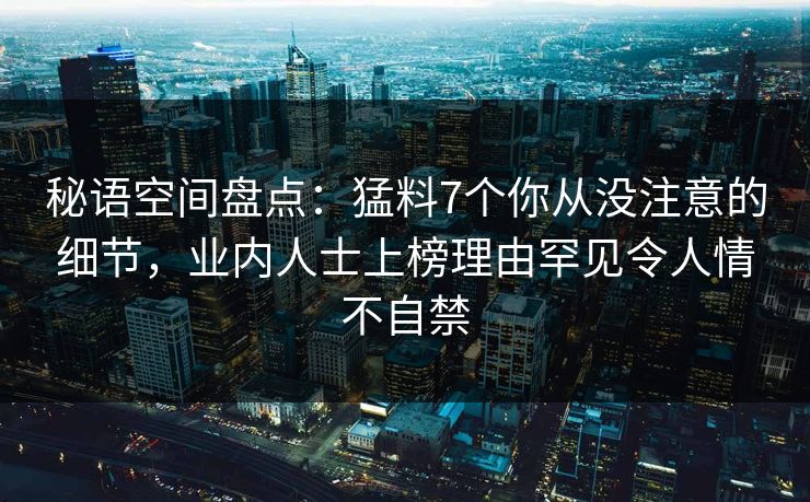 秘语空间盘点:猛料7个你从没注意的细节,业内人士上榜理由罕见令人情不自禁 秘语空间盘点:猛料7个你从没注意的细节,业内人士上榜理由罕见令人情不自禁