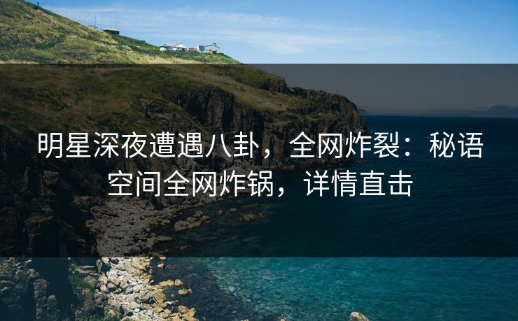 明星深夜遭遇八卦，全网炸裂：秘语空间全网炸锅，详情直击