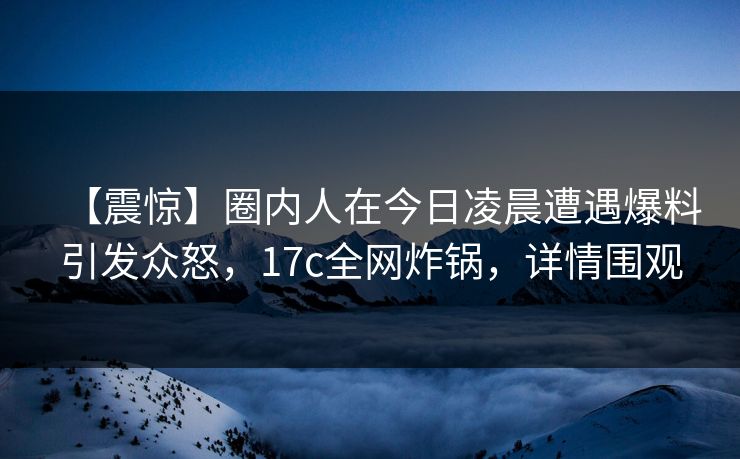 【震惊】圈内人在今日凌晨遭遇爆料引发众怒，17c全网炸锅，详情围观