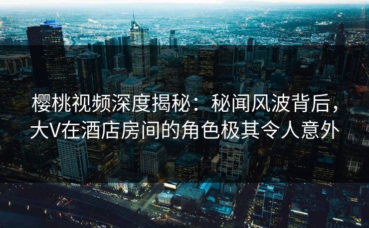 樱桃视频深度揭秘：秘闻风波背后，大V在酒店房间的角色极其令人意外