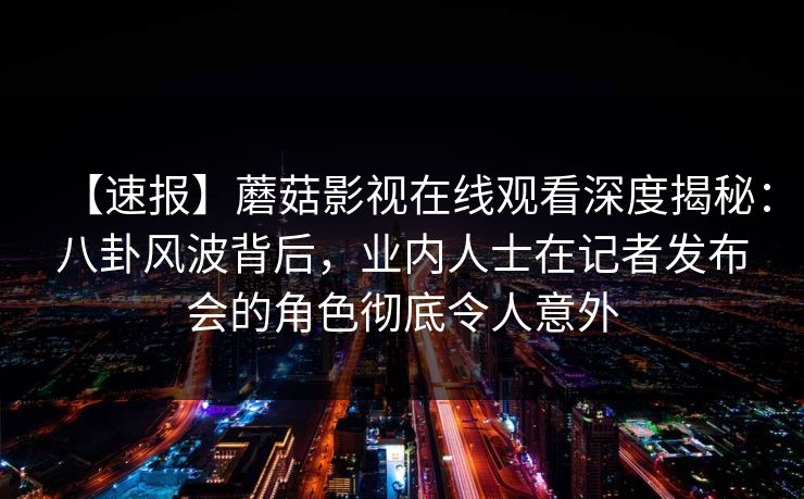 【速报】蘑菇影视在线观看深度揭秘：八卦风波背后，业内人士在记者发布会的角色彻底令人意外