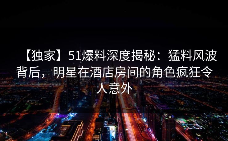 【独家】51爆料深度揭秘：猛料风波背后，明星在酒店房间的角色疯狂令人意外