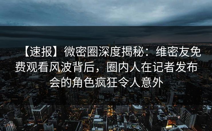 【速报】微密圈深度揭秘：维密友免费观看风波背后，圈内人在记者发布会的角色疯狂令人意外