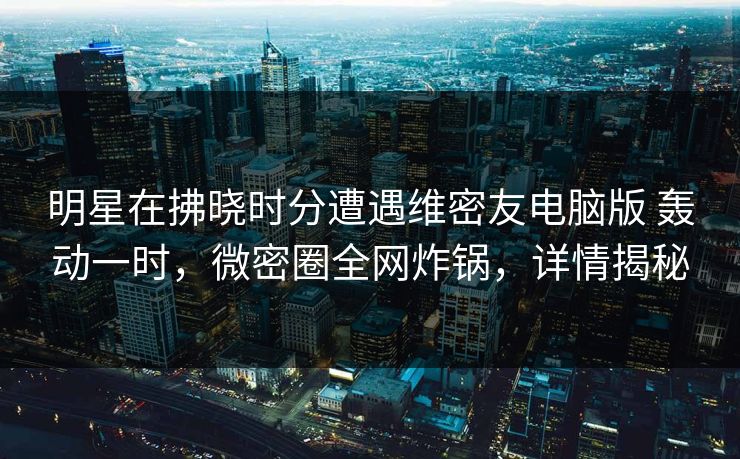 明星在拂晓时分遭遇维密友电脑版 轰动一时，微密圈全网炸锅，详情揭秘