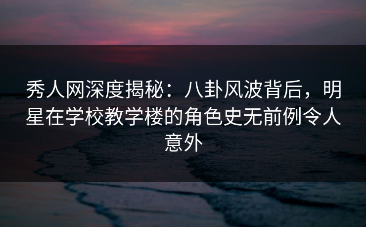 秀人网深度揭秘：八卦风波背后，明星在学校教学楼的角色史无前例令人意外
