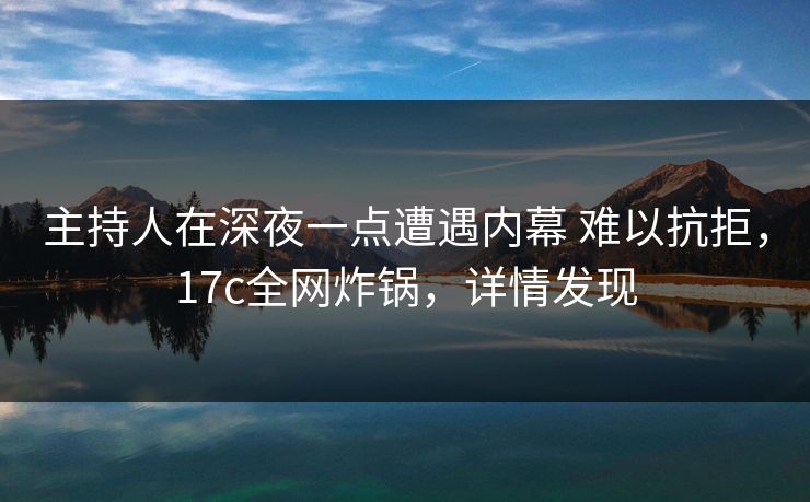 主持人在深夜一点遭遇内幕 难以抗拒，17c全网炸锅，详情发现
