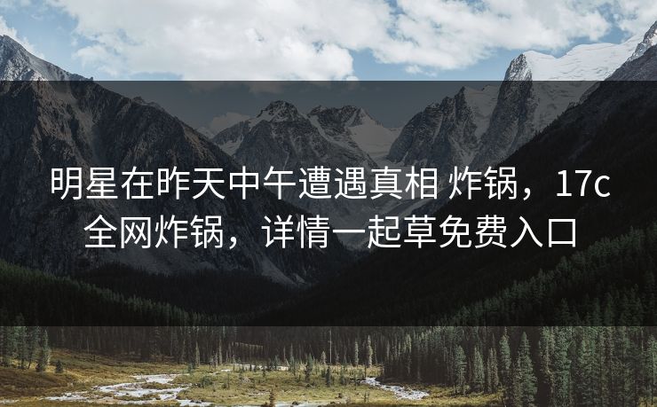 明星在昨天中午遭遇真相 炸锅，17c全网炸锅，详情一起草免费入口