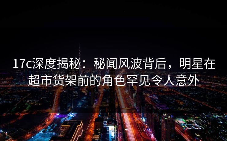 17c深度揭秘：秘闻风波背后，明星在超市货架前的角色罕见令人意外