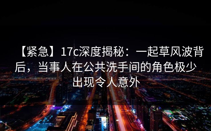 【紧急】17c深度揭秘：一起草风波背后，当事人在公共洗手间的角色极少出现令人意外
