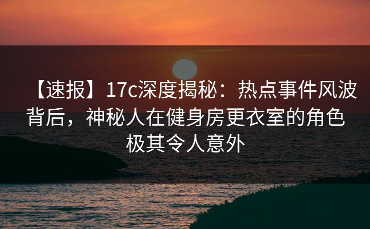 【速报】17c深度揭秘：热点事件风波背后，神秘人在健身房更衣室的角色极其令人意外