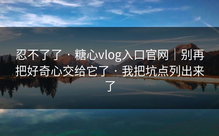 忍不了了 · 糖心vlog入口官网｜别再把好奇心交给它了 · 我把坑点列出来了
