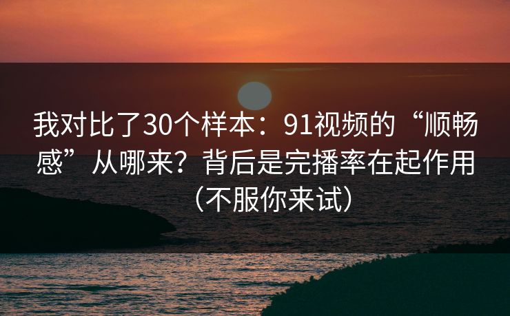 我对比了30个样本：91视频的“顺畅感”从哪来？背后是完播率在起作用（不服你来试）
