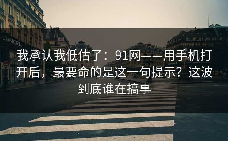 我承认我低估了：91网——用手机打开后，最要命的是这一句提示？这波到底谁在搞事