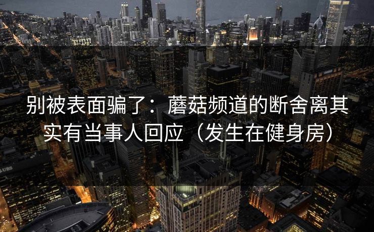 别被表面骗了：蘑菇频道的断舍离其实有当事人回应（发生在健身房）